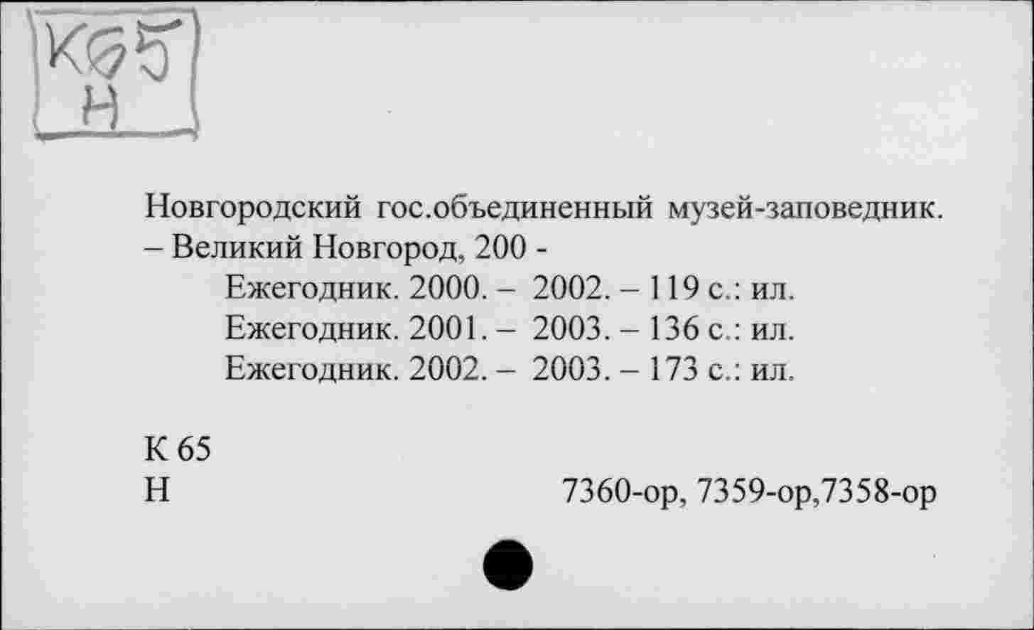 ﻿Новгородский гос.объединенный музей-заповедник.
- Великий Новгород, 200 -
Ежегодник. 2000. - 2002. - 119 с.: ил.
Ежегодник. 2001. - 2003. - 136 с.: ил.
Ежегодник. 2002. - 2003. - 173 с.: ил.
К 65
Н
7360-ор, 7359-ор,7358-ор